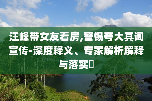 汪峰帶女友看房,警惕夸大其詞宣傳-深度釋義、專家解析解釋與落實?