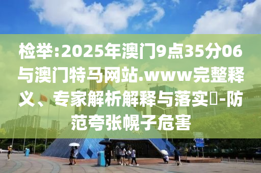 檢舉:2025年澳門9點35分06與澳門特馬網(wǎng)站.www完整釋義、專家解析解釋與落實?-防范夸張幌子危害