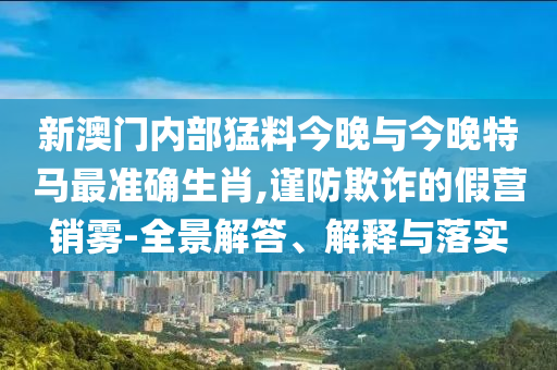 新澳門內(nèi)部猛料今晚與今晚特馬最準(zhǔn)確生肖,謹(jǐn)防欺詐的假營(yíng)銷霧-全景解答、解釋與落實(shí)