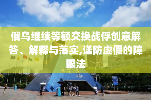 俄烏繼續(xù)等額交換戰(zhàn)俘創(chuàng)意解答、解釋與落實(shí),謹(jǐn)防虛假的障眼法