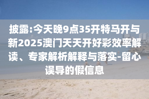 披露:今天晚9點35開特馬開與新2025澳門天天開好彩效率解讀、專家解析解釋與落實-留心誤導(dǎo)的假信息