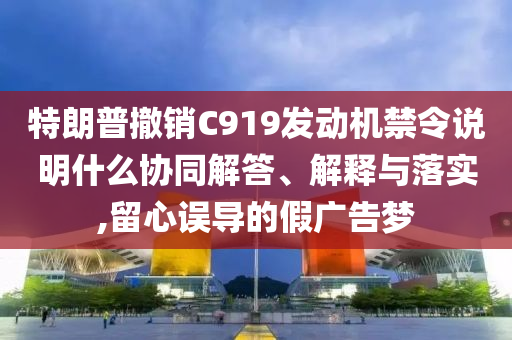 特朗普撤銷C919發(fā)動機禁令說明什么協(xié)同解答、解釋與落實,留心誤導(dǎo)的假廣告夢