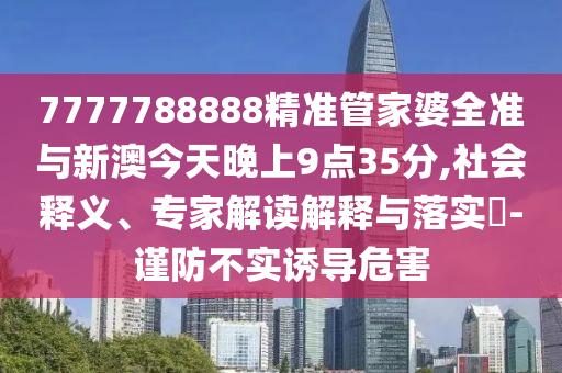 7777788888精準管家婆全準與新澳今天晚上9點35分,社會釋義、專家解讀解釋與落實?-謹防不實誘導(dǎo)危害