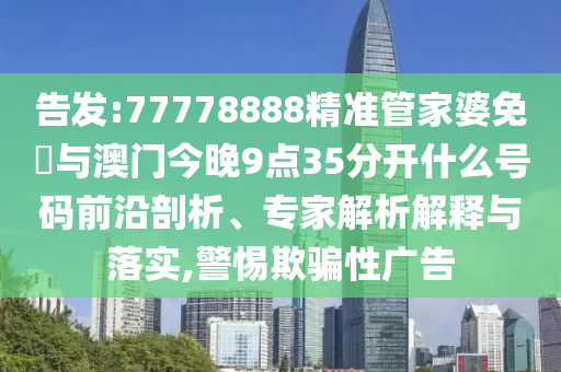 告發(fā):77778888精準管家婆免費與澳門今晚9點35分開什么號碼前沿剖析、專家解析解釋與落實,警惕欺騙性廣告