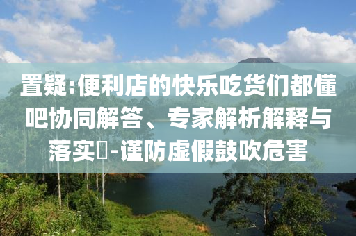 置疑:便利店的快樂吃貨們都懂吧協(xié)同解答、專家解析解釋與落實?-謹防虛假鼓吹危害