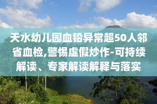 天水幼兒園血鉛異常超50人鄰省血檢,警惕虛假炒作-可持續(xù)解讀、專家解讀解釋與落實