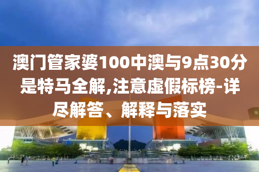 澳門管家婆100中澳與9點30分是特馬全解,注意虛假標(biāo)榜-詳盡解答、解釋與落實