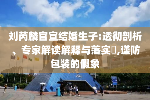 劉芮麟官宣結(jié)婚生子:透徹剖析、專家解讀解釋與落實?,謹(jǐn)防包裝的假象