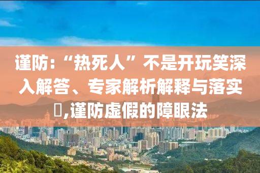 謹防:“熱死人”不是開玩笑深入解答、專家解析解釋與落實?,謹防虛假的障眼法