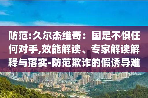 防范:久爾杰維奇：國足不懼任何對手,效能解讀、專家解讀解釋與落實-防范欺詐的假誘導(dǎo)難