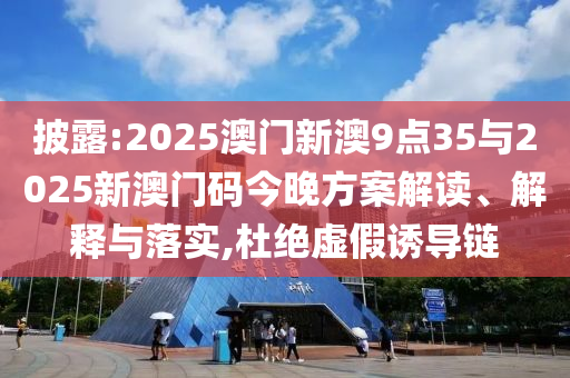 披露:2025澳門新澳9點35與2025新澳門碼今晚方案解讀、解釋與落實,杜絕虛假誘導(dǎo)鏈
