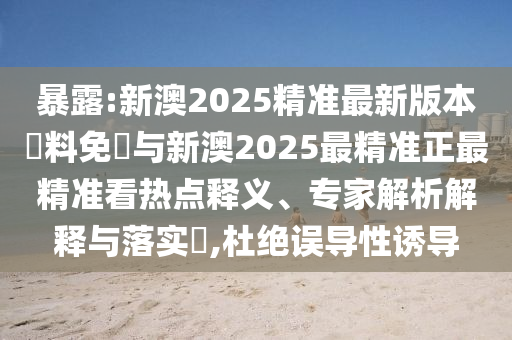 暴露:新澳2025精準(zhǔn)最新版本資料免費與新澳2025最精準(zhǔn)正最精準(zhǔn)看熱點釋義、專家解析解釋與落實?,杜絕誤導(dǎo)性誘導(dǎo)