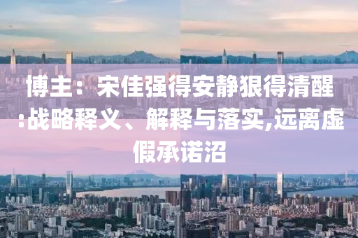 博主：宋佳強(qiáng)得安靜狠得清醒:戰(zhàn)略釋義、解釋與落實(shí),遠(yuǎn)離虛假承諾沼