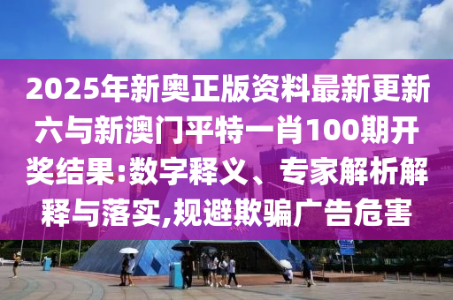 2025年新奧正版資料最新更新六與新澳門平特一肖100期開獎結果:數(shù)字釋義、專家解析解釋與落實,規(guī)避欺騙廣告危害