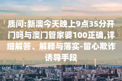 質問:新澳今天晚上9點35分開門嗎與澳門管家婆100正確,詳細解答、解釋與落實-留心欺詐誘導手段