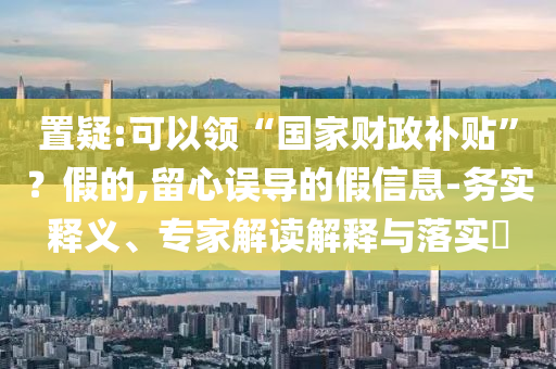 置疑:可以領(lǐng)“國(guó)家財(cái)政補(bǔ)貼”？假的,留心誤導(dǎo)的假信息-務(wù)實(shí)釋義、專家解讀解釋與落實(shí)?
