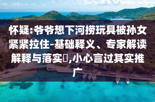 懷疑:爺爺想下河撈玩具被孫女緊緊拉住-基礎(chǔ)釋義、專家解讀解釋與落實(shí)?,小心言過其實(shí)推廣