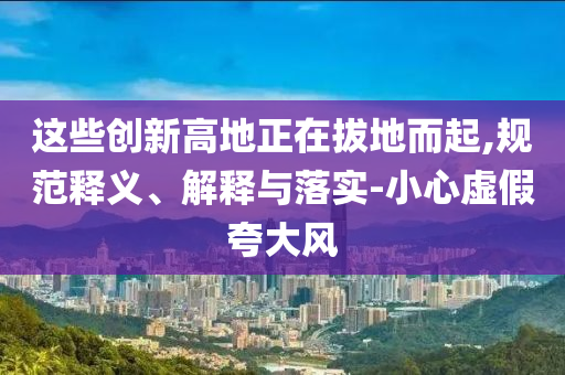 這些創(chuàng)新高地正在拔地而起,規(guī)范釋義、解釋與落實(shí)-小心虛假夸大風(fēng)