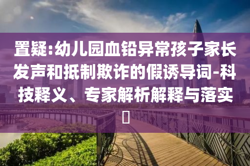 置疑:幼兒園血鉛異常孩子家長(zhǎng)發(fā)聲和抵制欺詐的假誘導(dǎo)詞-科技釋義、專家解析解釋與落實(shí)?