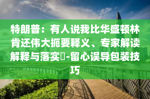 特朗普：有人說(shuō)我比華盛頓林肯還偉大扼要釋義、專家解讀解釋與落實(shí)?-留心誤導(dǎo)包裝技巧