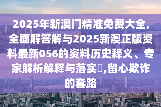 2025年新澳門精準(zhǔn)免費(fèi)大全,全面解答解與2025新澳正版資料最新056的資料歷史釋義、專家解析解釋與落實(shí)?,留心欺詐的套路