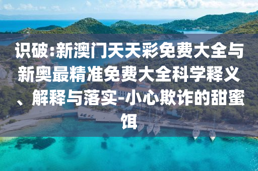 識(shí)破:新澳門天天彩免費(fèi)大全與新奧最精準(zhǔn)免費(fèi)大全科學(xué)釋義、解釋與落實(shí)-小心欺詐的甜蜜餌
