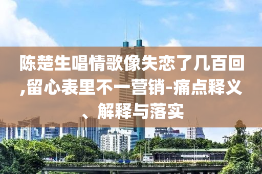 陳楚生唱情歌像失戀了幾百回,留心表里不一營銷-痛點(diǎn)釋義、解釋與落實(shí)