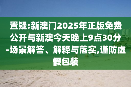 置疑:新澳門2025年正版免費公開與新澳今天晚上9點30分-場景解答、解釋與落實,謹(jǐn)防虛假包裝