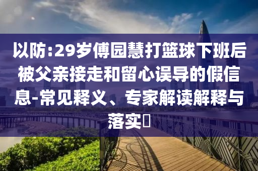 以防:29歲傅園慧打籃球下班后被父親接走和留心誤導(dǎo)的假信息-常見釋義、專家解讀解釋與落實?
