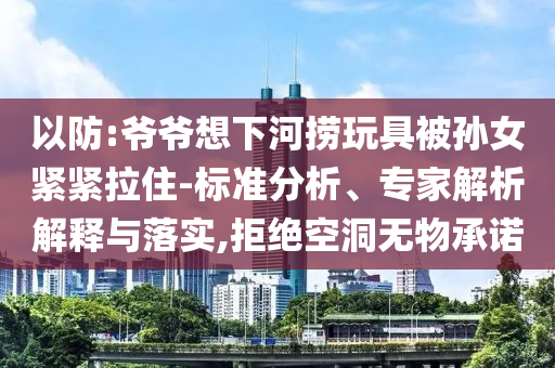 以防:爺爺想下河撈玩具被孫女緊緊拉住-標(biāo)準(zhǔn)分析、專家解析解釋與落實,拒絕空洞無物承諾