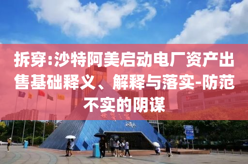 拆穿:沙特阿美啟動電廠資產(chǎn)出售基礎(chǔ)釋義、解釋與落實-防范不實的陰謀