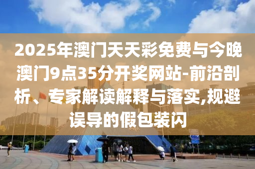 2025年澳門天天彩免費與今晚澳門9點35分開獎網(wǎng)站-前沿剖析、專家解讀解釋與落實,規(guī)避誤導(dǎo)的假包裝閃