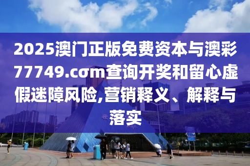 2025澳門正版免費(fèi)資本與澳彩77749.cσm查詢開獎(jiǎng)和留心虛假迷障風(fēng)險(xiǎn),營(yíng)銷釋義、解釋與落實(shí)