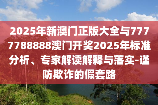 2025年新澳門正版大全與7777788888澳門開獎(jiǎng)2025年標(biāo)準(zhǔn)分析、專家解讀解釋與落實(shí)-謹(jǐn)防欺詐的假套路