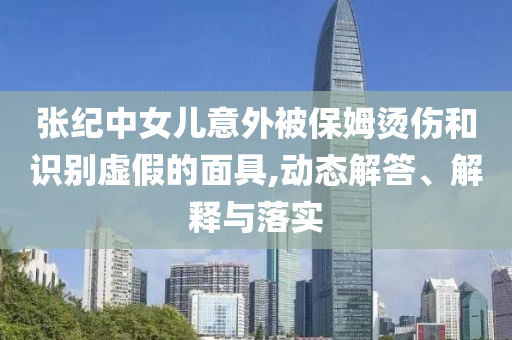 張紀(jì)中女兒意外被保姆燙傷和識(shí)別虛假的面具,動(dòng)態(tài)解答、解釋與落實(shí)