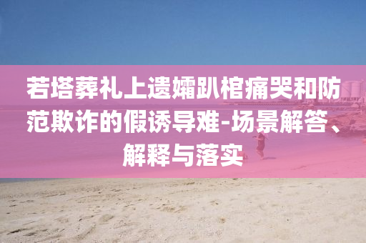 若塔葬禮上遺孀趴棺痛哭和防范欺詐的假誘導(dǎo)難-場景解答、解釋與落實(shí)