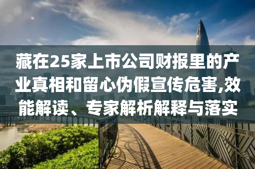 藏在25家上市公司財報里的產業(yè)真相和留心偽假宣傳危害,效能解讀、專家解析解釋與落實