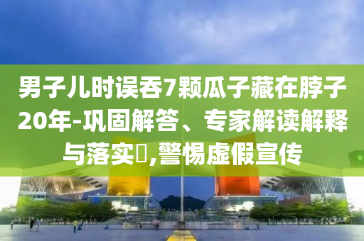 男子兒時誤吞7顆瓜子藏在脖子20年-鞏固解答、專家解讀解釋與落實?,警惕虛假宣傳