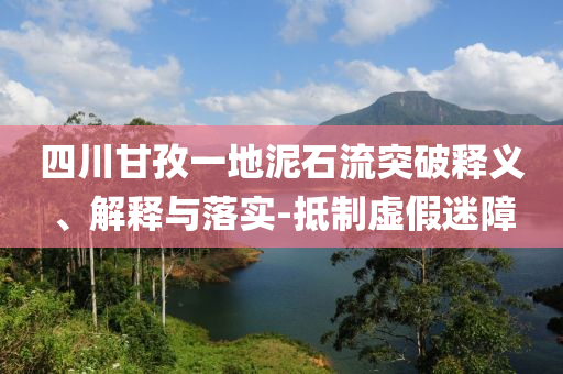 四川甘孜一地泥石流突破釋義、解釋與落實-抵制虛假迷障