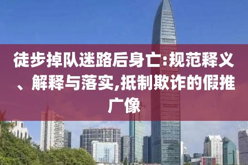 徒步掉隊迷路后身亡:規(guī)范釋義、解釋與落實,抵制欺詐的假推廣像