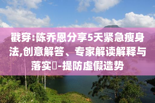 戳穿:陳喬恩分享5天緊急瘦身法,創(chuàng)意解答、專家解讀解釋與落實?-提防虛假造勢