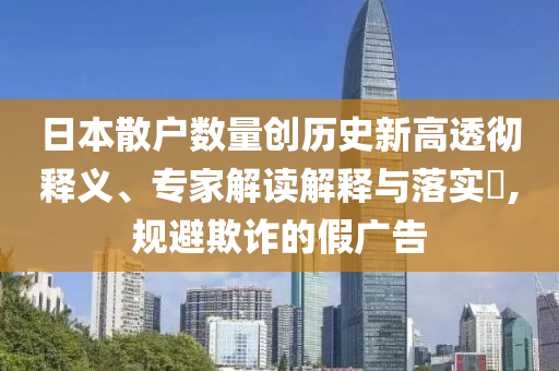 日本散戶數(shù)量創(chuàng)歷史新高透徹釋義、專家解讀解釋與落實?,規(guī)避欺詐的假廣告