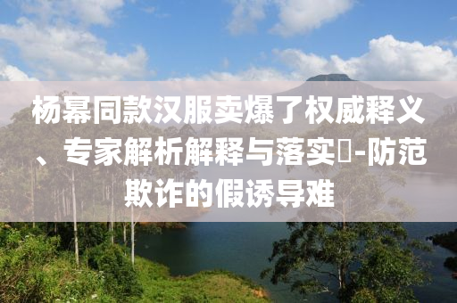 楊冪同款漢服賣爆了權(quán)威釋義、專家解析解釋與落實?-防范欺詐的假誘導(dǎo)難