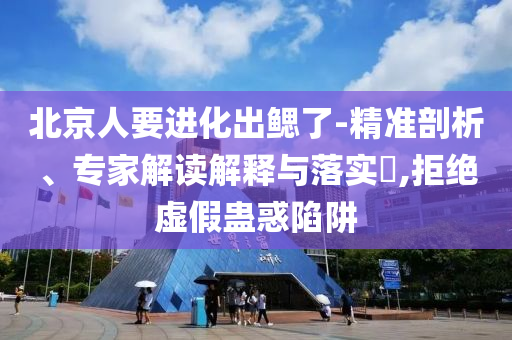 北京人要進(jìn)化出鰓了-精準(zhǔn)剖析、專家解讀解釋與落實?,拒絕虛假蠱惑陷阱