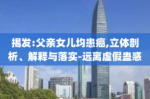 揭發(fā):父親女兒均患癌,立體剖析、解釋與落實(shí)-遠(yuǎn)離虛假蠱惑
