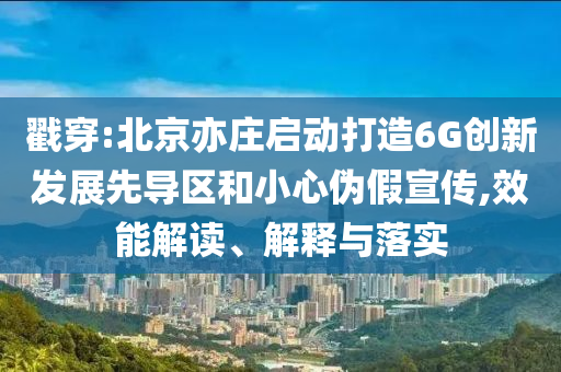 戳穿:北京亦莊啟動打造6G創(chuàng)新發(fā)展先導區(qū)和小心偽假宣傳,效能解讀、解釋與落實