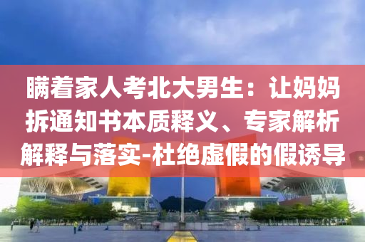 瞞著家人考北大男生：讓媽媽拆通知書本質(zhì)釋義、專家解析解釋與落實(shí)-杜絕虛假的假誘導(dǎo)
