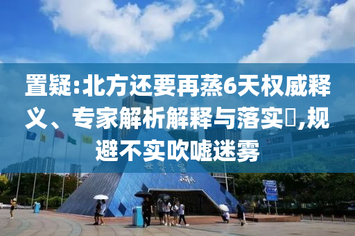 置疑:北方還要再蒸6天權(quán)威釋義、專家解析解釋與落實(shí)?,規(guī)避不實(shí)吹噓迷霧