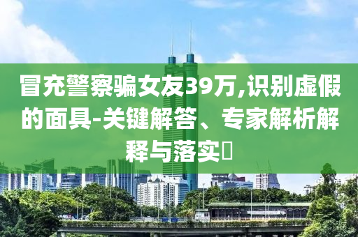 冒充警察騙女友39萬,識(shí)別虛假的面具-關(guān)鍵解答、專家解析解釋與落實(shí)?