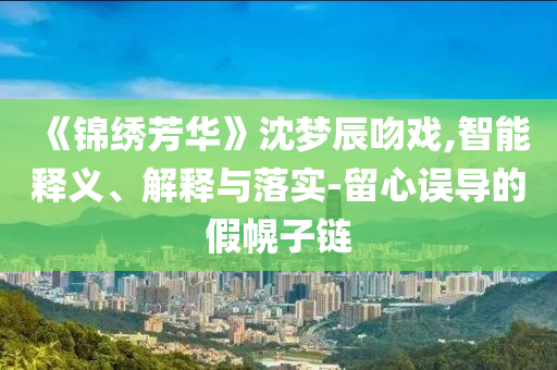 《錦繡芳華》沈夢(mèng)辰吻戲,智能釋義、解釋與落實(shí)-留心誤導(dǎo)的假幌子鏈